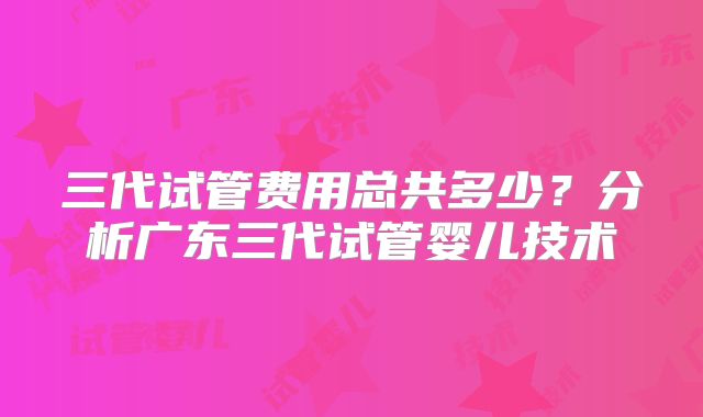 三代试管费用总共多少？分析广东三代试管婴儿技术