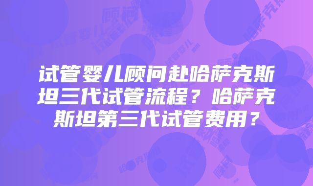 试管婴儿顾问赴哈萨克斯坦三代试管流程？哈萨克斯坦第三代试管费用？
