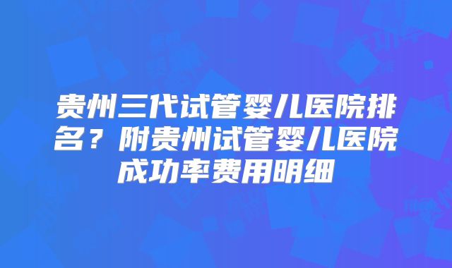 贵州三代试管婴儿医院排名？附贵州试管婴儿医院成功率费用明细