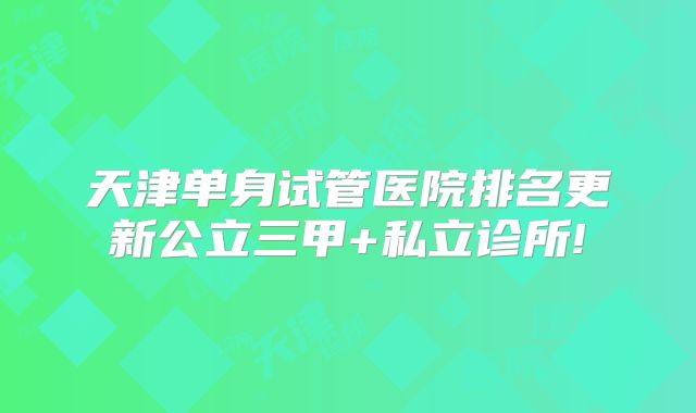天津单身试管医院排名更新公立三甲+私立诊所!