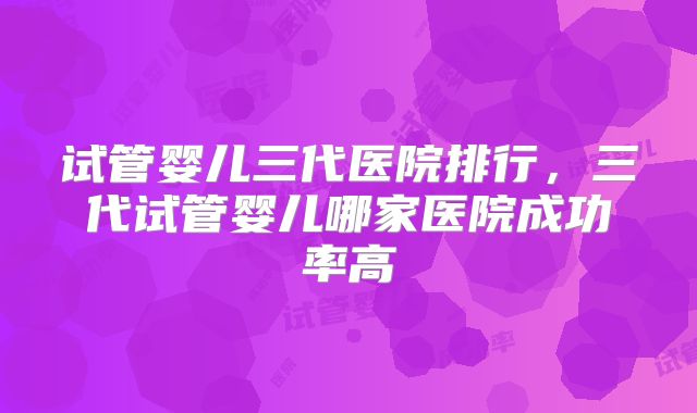 试管婴儿三代医院排行，三代试管婴儿哪家医院成功率高