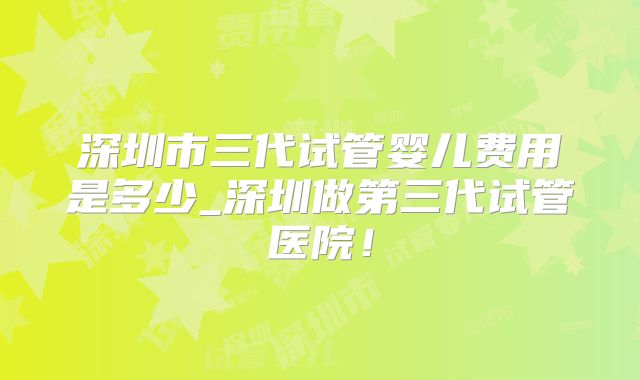 深圳市三代试管婴儿费用是多少_深圳做第三代试管医院!