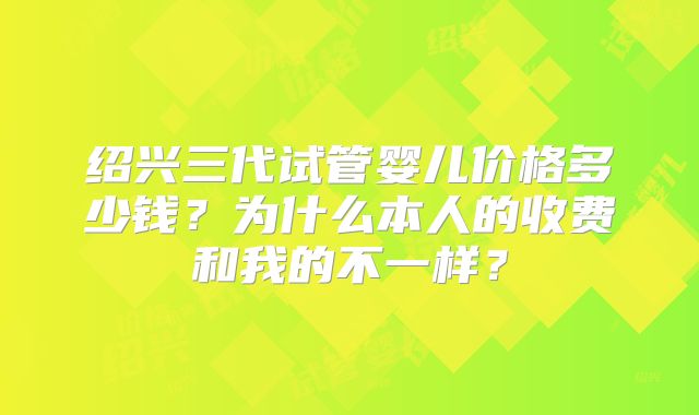 绍兴三代试管婴儿价格多少钱？为什么本人的收费和我的不一样？