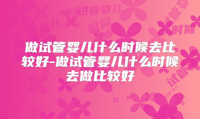 做试管婴儿什么时候去比较好-做试管婴儿什么时候去做比较好