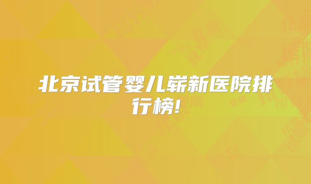 北京试管婴儿崭新医院排行榜!