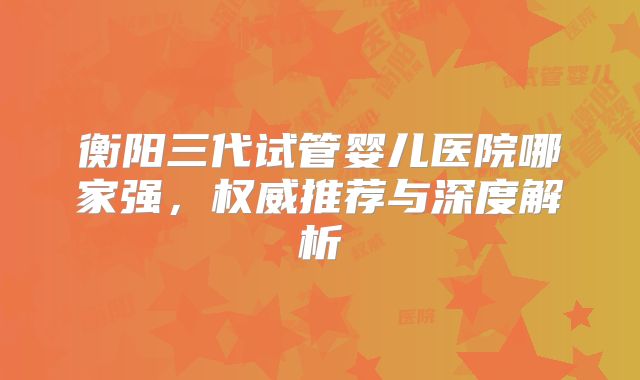 衡阳三代试管婴儿医院哪家强，权威推荐与深度解析