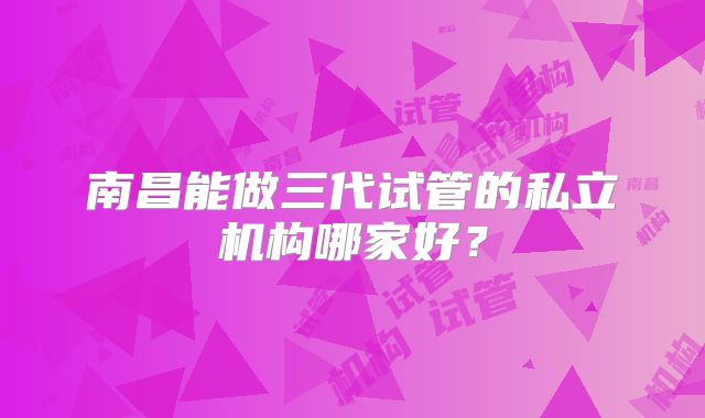 南昌能做三代试管的私立机构哪家好?