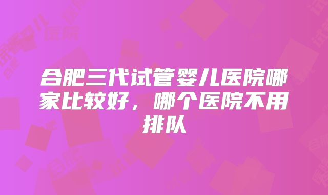 合肥三代试管婴儿医院哪家比较好，哪个医院不用排队