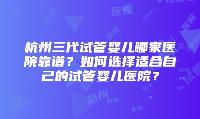 杭州三代试管婴儿哪家医院靠谱？如何选择适合自己的试管婴儿医院？