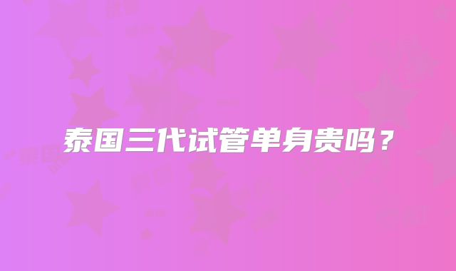 泰国三代试管单身贵吗？