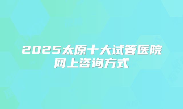 2025太原十大试管医院网上咨询方式