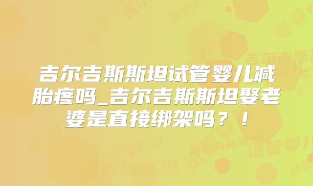 吉尔吉斯斯坦试管婴儿减胎疼吗_吉尔吉斯斯坦娶老婆是直接绑架吗？！
