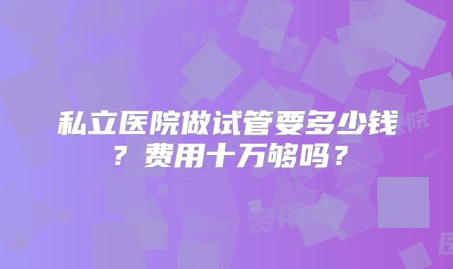 私立医院做试管要多少钱？费用十万够吗？