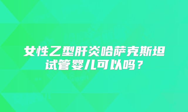 女性乙型肝炎哈萨克斯坦试管婴儿可以吗？