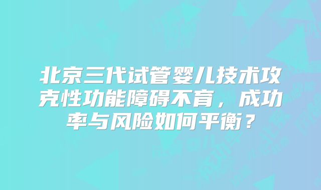 北京三代试管婴儿技术攻克性功能障碍不育,成功率与风险如何平衡?