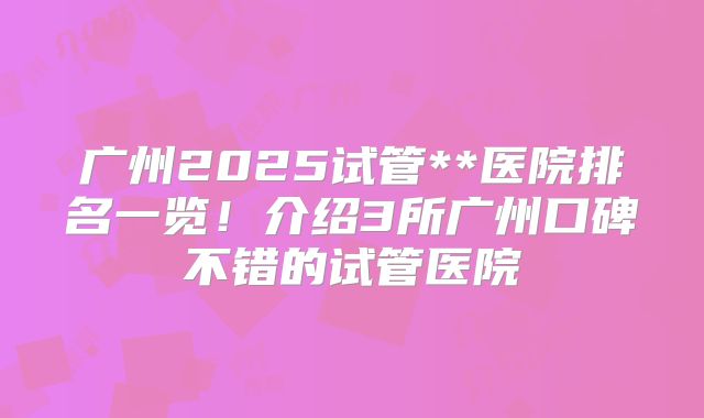 广州2025试管**医院排名一览！介绍3所广州口碑不错的试管医院