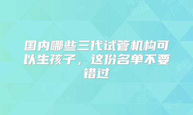 国内哪些三代试管机构可以生孩子，这份名单不要错过