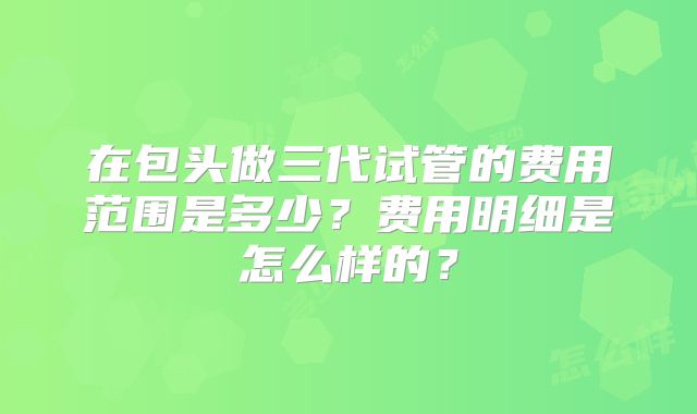 在包头做三代试管的费用范围是多少？费用明细是怎么样的？