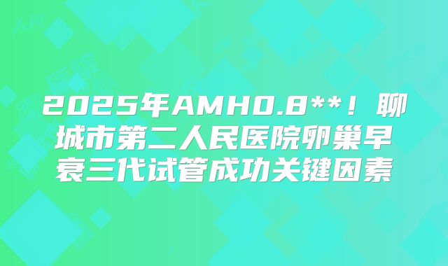 2025年AMH0.8**！聊城市第二人民医院卵巢早衰三代试管成功关键因素