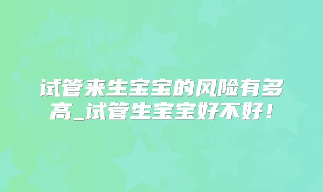 试管来生宝宝的风险有多高_试管生宝宝好不好！