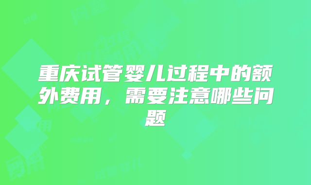 重庆试管婴儿过程中的额外费用，需要注意哪些问题