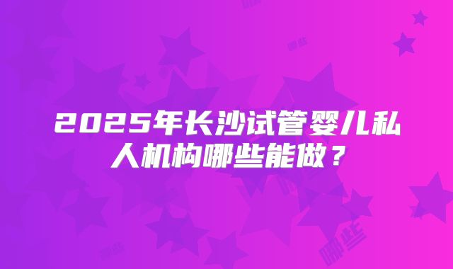 2025年长沙试管婴儿私人机构哪些能做？