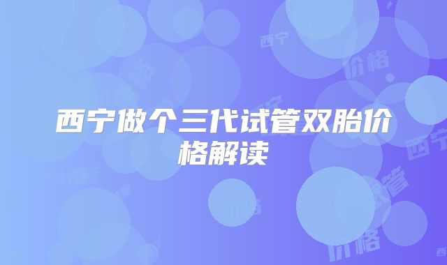 西宁做个三代试管双胎价格解读