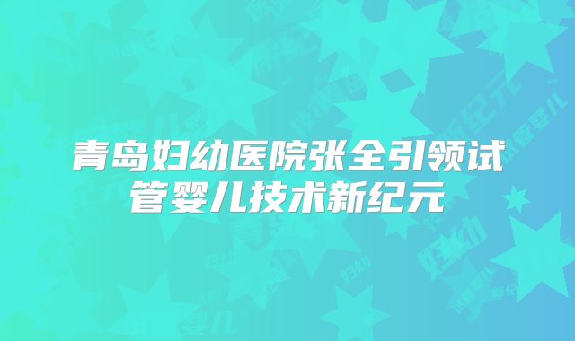 青岛妇幼医院张全引领试管婴儿技术新纪元