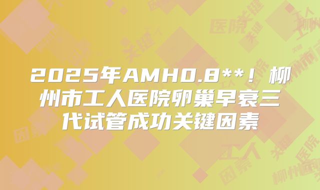 2025年AMH0.8**！柳州市工人医院卵巢早衰三代试管成功关键因素