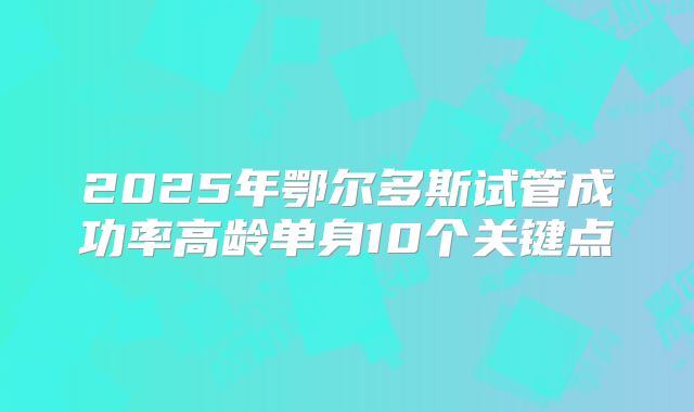 2025年鄂尔多斯试管成功率高龄单身10个关键点