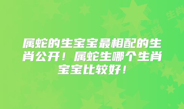 属蛇的生宝宝最相配的生肖公开！属蛇生哪个生肖宝宝比较好！