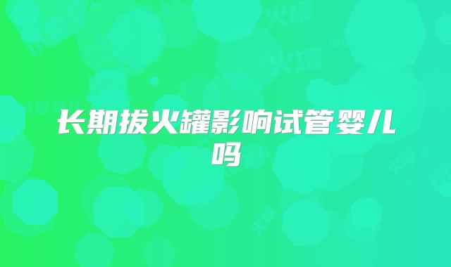 长期拔火罐影响试管婴儿吗