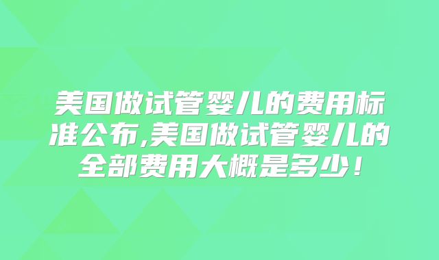 美国做试管婴儿的费用标准公布,美国做试管婴儿的全部费用大概是多少!
