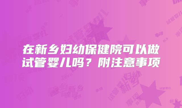 在新乡妇幼保健院可以做试管婴儿吗？附注意事项