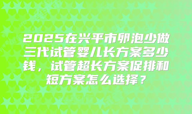 2025在兴平市卵泡少做三代试管婴儿长方案多少钱，试管超长方案促排和短方案怎么选择？