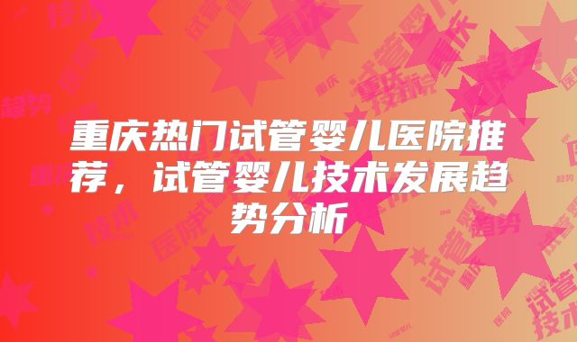重庆热门试管婴儿医院推荐，试管婴儿技术发展趋势分析