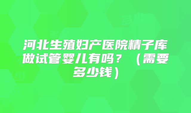 河北生殖妇产医院精子库做试管婴儿有吗?(需要多少钱)