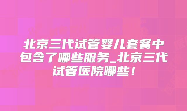 北京三代试管婴儿套餐中包含了哪些服务_北京三代试管医院哪些！