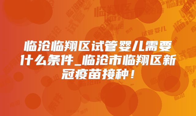 临沧临翔区试管婴儿需要什么条件_临沧市临翔区新冠疫苗接种！