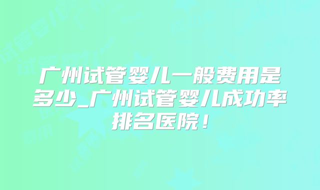 广州试管婴儿一般费用是多少_广州试管婴儿成功率排名医院！
