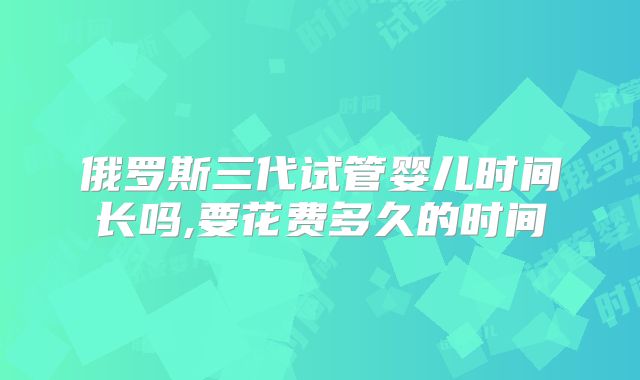俄罗斯三代试管婴儿时间长吗,要花费多久的时间