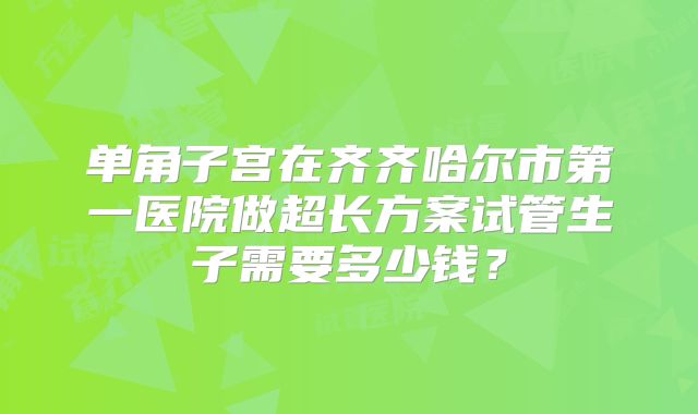 单角子宫在齐齐哈尔市第一医院做超长方案试管生子需要多少钱？