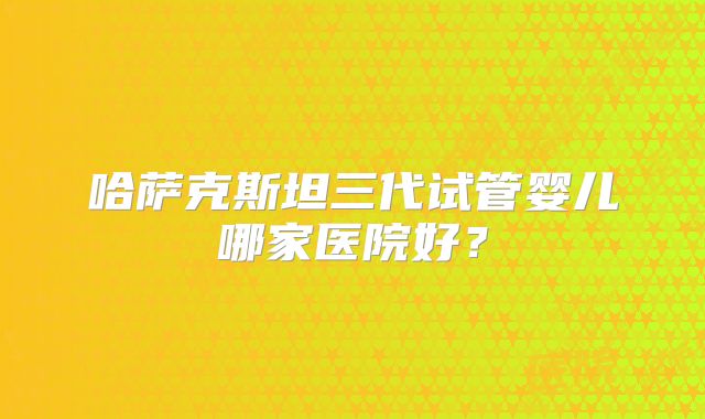 哈萨克斯坦三代试管婴儿哪家医院好？