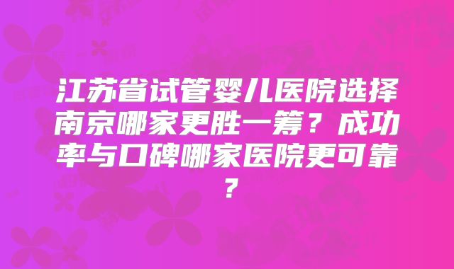 江苏省试管婴儿医院选择南京哪家更胜一筹？成功率与口碑哪家医院更可靠？