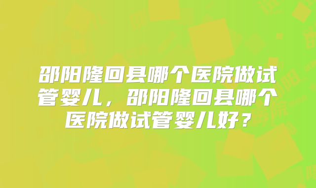 邵阳隆回县哪个医院做试管婴儿，邵阳隆回县哪个医院做试管婴儿好？