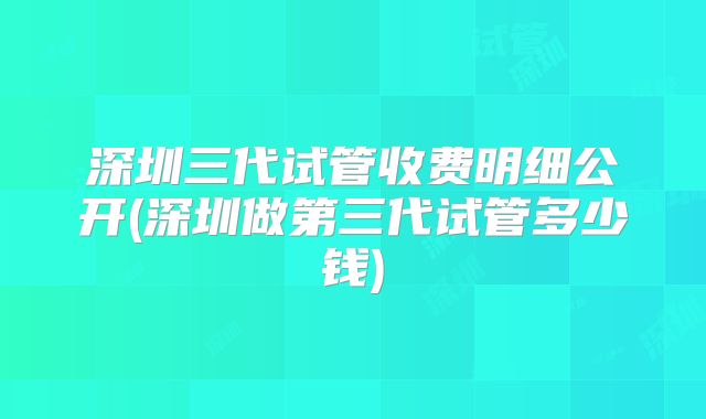 深圳三代试管收费明细公开(深圳做第三代试管多少钱)