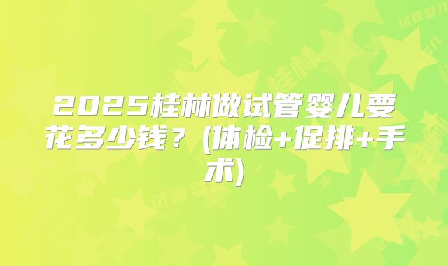 2025桂林做试管婴儿要花多少钱？(体检+促排+手术)