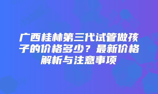 广西桂林第三代试管做孩子的价格多少？最新价格解析与注意事项