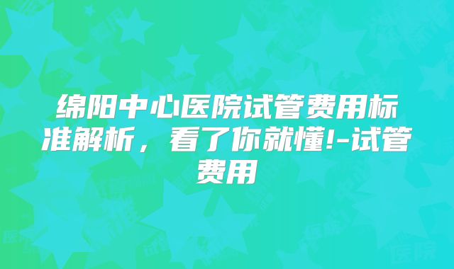 绵阳中心医院试管费用标准解析，看了你就懂!-试管费用