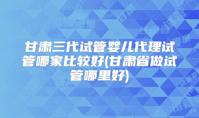 甘肃三代试管婴儿代理试管哪家比较好(甘肃省做试管哪里好)